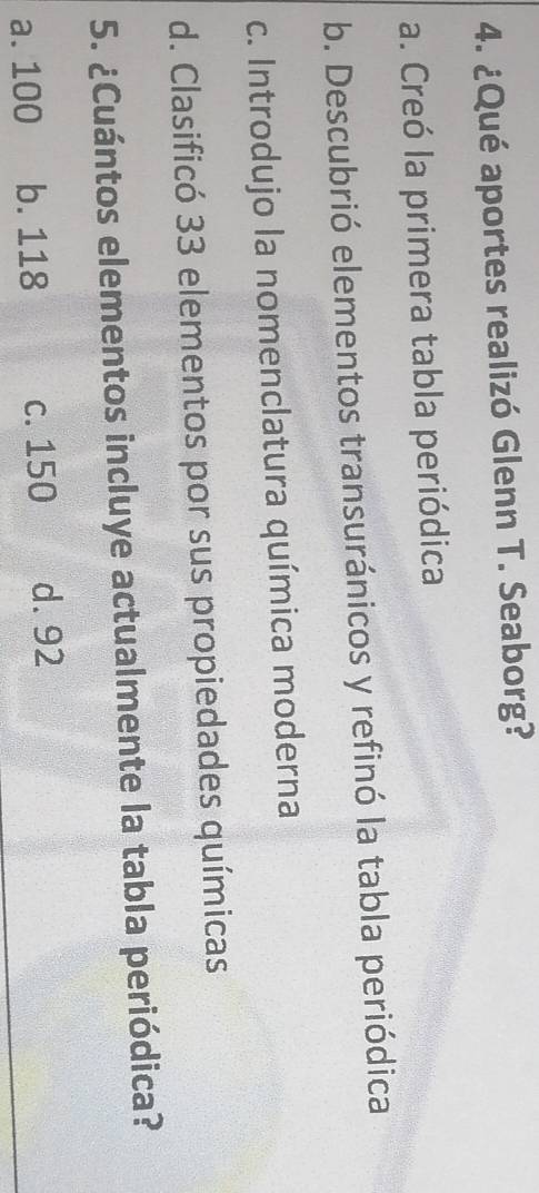 ¿Qué aportes realizó Glenn T. Seaborg?
a. Creó la primera tabla periódica
b. Descubrió elementos transuránicos y refinó la tabla periódica
c. Introdujo la nomenclatura química moderna
d. Clasificó 33 elementos por sus propiedades químicas
5. ¿Cuántos elementos incluye actualmente la tabla periódica?
a. 100 b. 118 c. 150 d. 92