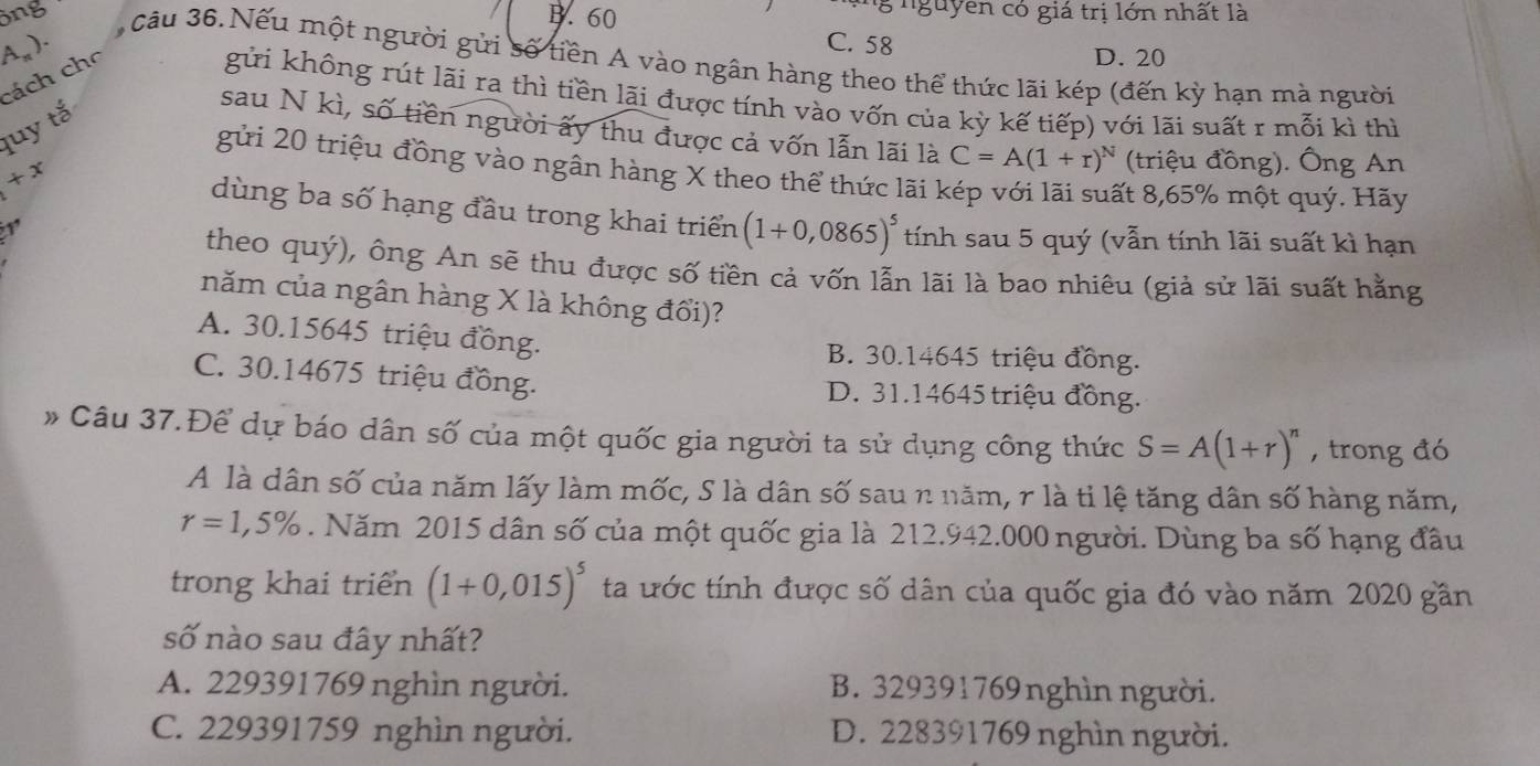 ông B. 60
ng nguyên có giá trị lớn nhất là
A,). C. 58
câu 36. Nếu một người gửi số tiền A vào ngân hàng theo thể thức lãi kép (đến kỳ hạn mà người
cách cho
D. 20
gửi không rút lãi ra thì tiền lãi được tính vào vốn của kỳ kế tiếp) với lãi suất r mỗi kì thì
quy tắ
sau N kì, số tiền người ấy thu được cả vốn lẫn lãi là C=A(1+r)^N (triệu đồng). Ông An
gửi 20 triệu đồng vào ngân hàng X theo thể thức lãi kép với lãi suất 8,65% một quý. Hãy
+x
dùng ba số hạng đầu trong khai triển (1+0,0865)^5 tính sau 5 quý (vẫn tính lãi suất kì hạn
theo quý), ông An sẽ thu được số tiền cả vốn lẫn lãi là bao nhiêu (giả sử lãi suất hằng
năm của ngân hàng X là không đổi)?
A. 30.15645 triệu đồng.
B. 30.14645 triệu đồng.
C. 30.14675 triệu đồng. D. 31.14645 triệu đồng.
# Câu 37.Để dự báo dân số của một quốc gia người ta sử dụng công thức S=A(1+r)^n , trong đó
A là dân số của năm lấy làm mốc, S là dân số sau n năm, r là tỉ lệ tăng dân số hàng năm,
r=1,5%. Năm 2015 dân số của một quốc gia là 212.942.000 người. Dùng ba số hạng đầu
trong khai triển (1+0,015)^5 ta ước tính được số dân của quốc gia đó vào năm 2020 gần
số nào sau đây nhất?
A. 229391769 nghìn người. B. 329391769nghìn người.
C. 229391759 nghìn người. D. 228391769 nghìn người.