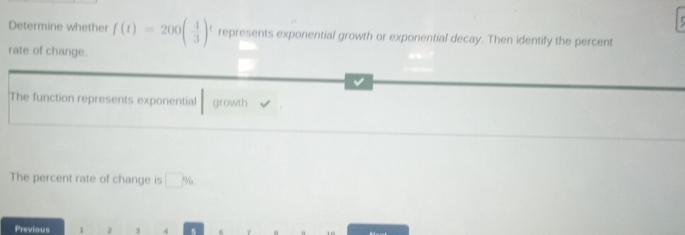 Determine whether f(t)=200( 4/3 ) represents exponential growth or exponential decay. Then identify the percent 
rate of change. 
The function represents exponential growth 
The percent rate of change is □^*/_0, 
Previous 1 2 3 4 7