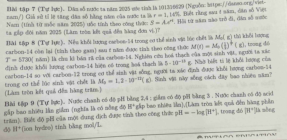 Bài tập 7 (Tự lực). Dân số nước ta năm 2025 ước tính là 101316629 (Nguồn: https://danso.org/viet-
nam/) Giả sử tỉ lệ tăng dân số hằng năm của nước ta là r=1,14%. Biết rằng sau t năm, dân số Việt
Nam (tính từ mốc năm 2025) ưốc tính theo công thức: S=A.e^(rt). Hỏi từ năm nào trở đi, dân số nước
ta gấp đôi năm 2025 (Làm tròn kết quả đến hàng đơn vị.)?
Bài tập 8 (Tự lực). Nếu khối lượng carbon-14 trong cơ thể sinh vật lúc chết là M₀( g) thì khối lượng
carbon-14 còn lại (tính theo gam) sau t năm được tính theo công thức M(t)=M_0( 1/2 )^ t/T (g) , trong đó
T=5730 ( năm) là chu kì bán rã của carbon-14. Nghiên cứu hoá thạch của một sinh vật, người ta xác
định được khối lượng carbon-14 hiện có trong hoá thạch là 5· 10^(-13)g. Nhờ biết ti lệ khối lượng của
carbon-14 so với carbon-12 trong cơ thể sinh vật sống, người ta xác định được khối lượng carbon-14
trong cơ thể lúc sinh vật chết là M_0=1,2· 10^(-12)(g). Sinh vật này sống cách đây bao nhiêu năm?
(Làm tròn kết quả đến hàng trăm.)
Bài tập 9 (Tự lực). Nước chanh có độ pH bằng 2,4 ; giấm có độ pH bằng 3 . Nước chanh có độ acid
gấp bao nhiêu lần giấm (nghĩa là có nồng độ H+gấp bao nhiêu lần),(Làm tròn kết quả đến hàng phần
trăm). Biết độ pH của một dung dịch được tính theo công thức pH=-log [H^+] , trong đó [H^+]1a nồng
độ H^+ *(ion hydro) tính bằng mol/L.