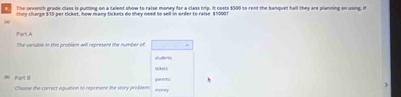 The seventh grade class is putting on a talent show to raise money for a class trip. It costs $500 to rent the banquet hall they are planning on using. If 
they charge $15 per ticket, how many tickets do they need to sell in order to raise $1000? 
(4) 
Part A 
The variable in this problem will represent the number of: ^ 
students 
tickets 
(b) Part B parents 
Choose the correct equation to represent the story problem: money