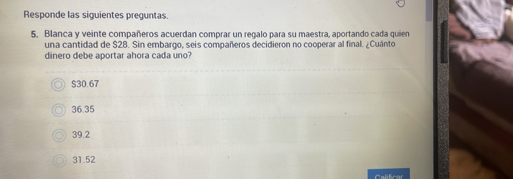 Responde las siguientes preguntas.
5. Blanca y veinte compañeros acuerdan comprar un regalo para su maestra, aportando cada quien
una cantidad de $28. Sin embargo, seis compañeros decidieron no cooperar al final. ¿Cuánto
dinero debe aportar ahora cada uno?
$30.67
36.35
39.2
31.52
Calificar