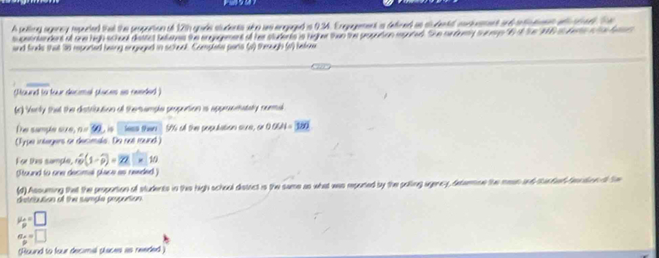 A pelling agarey resecied that the poportion of 12th gode sludents sha ws argaged is 9.34. Engagement a deired as sludentd coctvement and intintnns wth sedl Te 
t cet tendent ot one high scheol dettct telems the ergagement of hes students is rignet than the popation megared. She surduey suregs t6 a the 10 at fere a h a hat 
and finds that 38 rporied being angaged in school. Complete parie (a) theugh (4) befow 
Mourd to tear decimal places ao reeded ) 
(r) Verly that the distribution of the emple propution is appronmately surmil 
The sample size, no t is less then Nà ch thno pendatien sece, cm 00021=overline 380
(Type integens or decimals. De not round) 
For thes sumple, mwidehat p(1-widehat p)=22* 10
Stound to one decimal place as reeded) 
(d) Assuming that the popotion of students in the high school distrct is the same as what was repared by the polling agency, deterne the mean and tarfed fention tS 
distribution of the semple propotion
mu _p=□
a_ x/p =□
(Round to four decimal phaces as reeded )