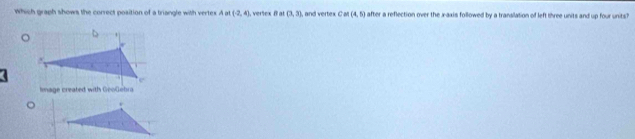 which graph shows the correct position of a triangle with vertex Aot(-2,4) , verlex B at (3,3) , and vertex CM(4,5) after a reflection over the x-axis followed by a translation of left three units and up four units? 
Image created with GeoGebra