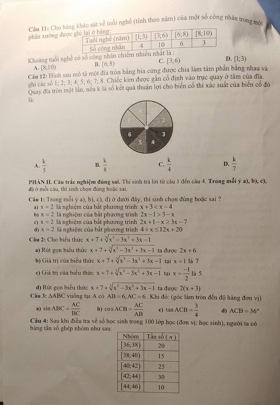 Cho bảng khảo sát về tuổi nghề (tính theo năm) của một số công nhân trong một
phân xưởng đượ
Khoàng tuổi nghề có số công nhân chiếm n
D.
A. [8;10)
B. [6;8)
C. [3;6) [1;3)
Câu 12: Hình sau mô tả một đĩa tròn bằng bìa cứng được chia làm tám phần bằng nhau và
ghi các số 1; 2; 3; 4; 5; 6; 7; 8. Chiếc kim được gắn cố định vào trục quay ở tâm của đĩa.
Quay đĩa tròn một lần, nếu k là số kết quả thuận lợi cho biến cố thì xác suất của biến cố đó
là:
A.  k/5   k/8  C.  k/4  D.  k/7 
B.
PHÀN II. Câu trắc nghiệm đúng sai. Thí sinh trả lời từ câu 1 đến câu 4. Trong mỗi ý a), b), c),
d) ở mỗi câu, thí sinh chọn đúng hoặc sai.
Câu 1: Trong mỗi ý a), b), c), d) ở dưới đây, thí sinh chọn đúng hoặc sai ?
a) x=2 là nghiệm của bất phương trình x+3
b) x=2 là nghiệm của bất phương trình 2x-1>3-x
c) x=2 là nghiệm của bất phương trình 2x+1-x≥ 3x-7
d) x=2 là nghiệm của bất phương trình 4+x≤ 12x+20
Câu 2: Cho biểu thức x+7+sqrt[3](x^3-3x^2+3x-1)
a) Rút gọn biểu thức x+7+sqrt[3](x^3-3x^2+3x-1) ta được 2x+6
b) Giá trị của biểu thức x+7+sqrt[3](x^3-3x^2+3x-1) tại x=1 là 7
c) Giá trị của biểu thức x+7+sqrt[3](x^3-3x^2+3x-1) tại x= (-1)/2  là 5
d) Rút gọn biểu thức x+7+sqrt[3](x^3-3x^2+3x-1) ta được 2(x+3)
Câu 3: △ ABC vuông tại A có AB=6,AC=6. Khi đó: (góc làm tròn đến độ hàng đơn vị)
a) sin ABC= AC/BC  b) cos ACB= AC/AB  c) tan ACB= 3/4  d) ACB=36°
Câu 4: Sau khi điều tra về số học sinh trong 100 lớp học (đơn vị: học sinh), người ta có
bảng tần số ghép nhóm như sau