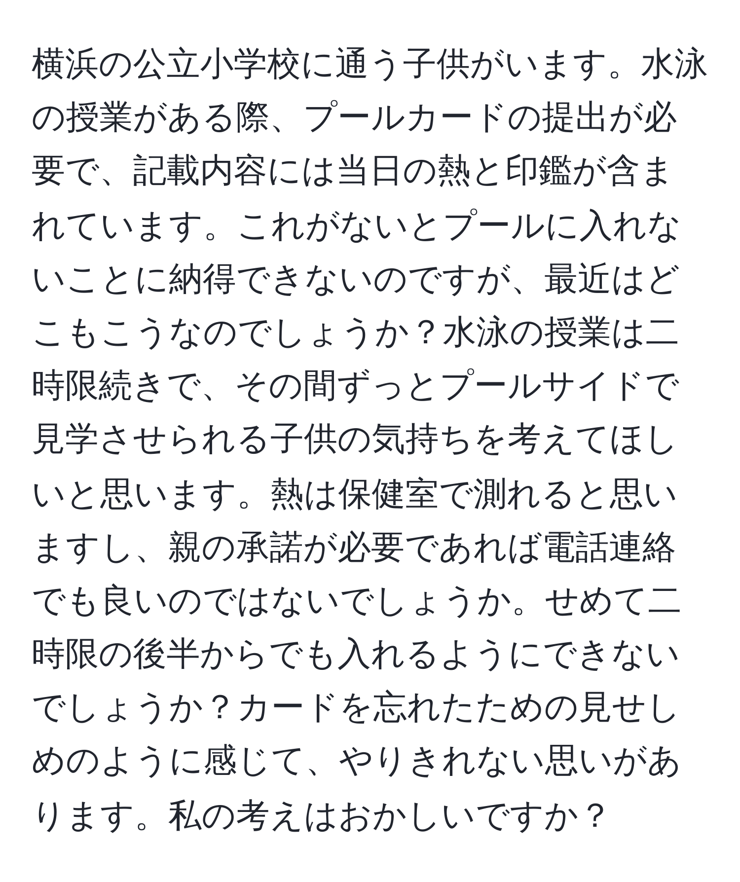 横浜の公立小学校に通う子供がいます。水泳の授業がある際、プールカードの提出が必要で、記載内容には当日の熱と印鑑が含まれています。これがないとプールに入れないことに納得できないのですが、最近はどこもこうなのでしょうか？水泳の授業は二時限続きで、その間ずっとプールサイドで見学させられる子供の気持ちを考えてほしいと思います。熱は保健室で測れると思いますし、親の承諾が必要であれば電話連絡でも良いのではないでしょうか。せめて二時限の後半からでも入れるようにできないでしょうか？カードを忘れたための見せしめのように感じて、やりきれない思いがあります。私の考えはおかしいですか？