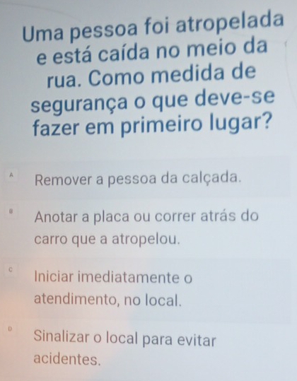 Uma pessoa foi atropelada
e está caída no meio da
rua. Como medida de
segurança o que deve-se
fazer em primeiro lugar?
Remover a pessoa da calçada.
B Anotar a placa ou correr atrás do
carro que a atropelou.
C Iniciar imediatamente o
atendimento, no local.
D Sinalizar o local para evitar
acidentes.