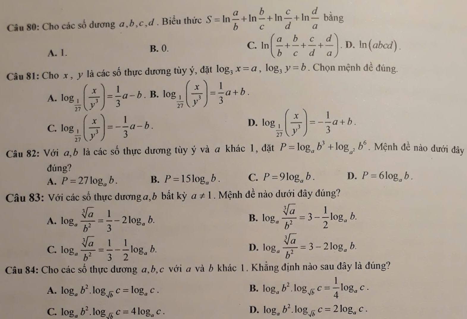 Cho các số dương a,b,c,d . Biểu thức S=ln  a/b +ln  b/c +ln  c/d +ln  d/a  ban g
A. 1. B. 0.
C. ln ( a/b + b/c + c/d + d/a ) · D. ln (_ a bcd)
Câu 81: Cho x , y là các số thực dương tùy ý, đặt log _3x=a,log _3y=b. Chọn mệnh đề đúng.
A. log _ 1/27 ( x/y^3 )= 1/3 a-b. B. log _ 1/27 ( x/y^3 )= 1/3 a+b.
C. log _ 1/27 ( x/y^3 )=- 1/3 a-b.
D. log _ 1/27 ( x/y^3 )=- 1/3 a+b.
Câu 82: Với a,b là các số thực dương tùy ý và a khác 1, đặt P=log _ab^3+log _a^2b^6. Mệnh đề nào dưới đây
đúng?
A. P=27log _ab. B. P=15log _ab. C. P=9log _ab. D. P=6log _ab.
Câu 83: Với các số thực dương a,b bất kỳ a!= 1. Mệnh đề nào dưới đây đúng?
A. log _a sqrt[3](a)/b^2 = 1/3 -2log _ab.
B. log _a sqrt[3](a)/b^2 =3- 1/2 log _ab.
C. log _a sqrt[3](a)/b^2 = 1/3 - 1/2 log _ab. D. log _a sqrt[3](a)/b^2 =3-2log _ab.
Câu 84: Cho các số thực dương a,b,c với a và b khác 1. Khẳng định nào sau đây là đúng?
A. log _ab^2.log _sqrt(b)c=log _ac.
B. log _ab^2.log _sqrt(b)c= 1/4 log _ac.
C. log _ab^2.log _sqrt(b)c=4log _ac. D. log _ab^2.log _sqrt(b)c=2log _ac.