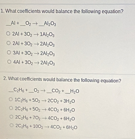 What coefficients would balance the following equation?
_ AI+ _  O_2to _ _ AI_2O_3
2Al+3O_2to 1Al_2O_3
2Al+3O_2to 2Al_2O_3
3Al+3O_2to 2Al_2O_3
4Al+3O_2to 2Al_2O_3
2. What coefficients would balance the following equation?
_ C_2H_6+ _  O_2to _ CO_2+ _  _  H_2O
1C_2H_6+5O_2to 2CO_2+3H_2O
2C_2H_6+5O_2to 4CO_2+6H_2O
2C_2H_6+7O_2to 4CO_2+6H_2O
2C_2H_6+10O_2to 4CO_2+6H_2O