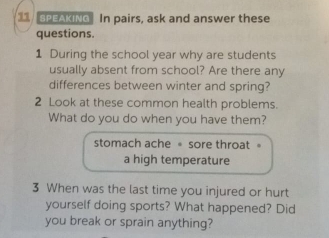 PEAKING In pairs, ask and answer these 
questions. 
1 During the school year why are students 
usually absent from school? Are there any 
differences between winter and spring? 
2 Look at these common health problems. 
What do you do when you have them? 
stomach ache = sore throat . 
a high temperature 
3 When was the last time you injured or hurt 
yourself doing sports? What happened? Did 
you break or sprain anything?