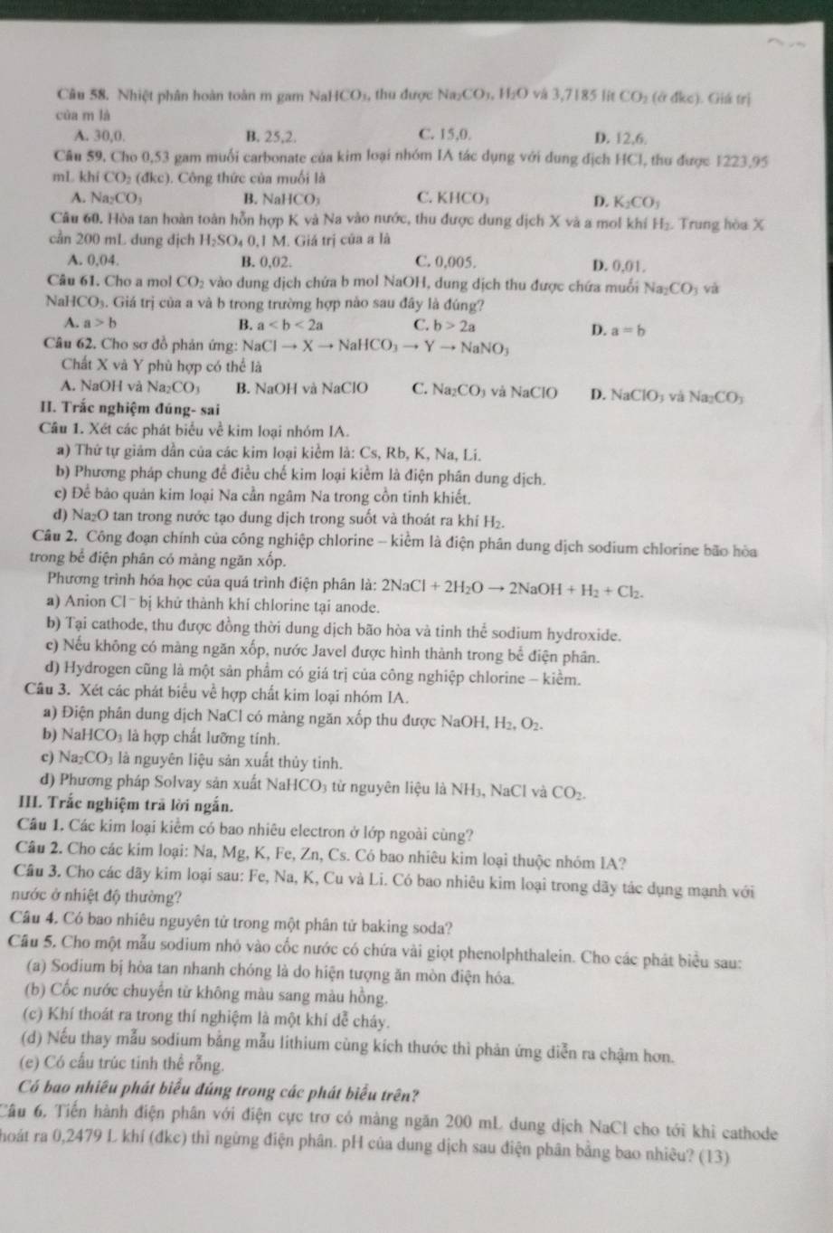 Nhiệt phân hoàn toàn m gam NaHCO_3 , thu được Na_2CO_3,H_2O và 3,71851in CO_2(adkc). Giá fri
của m là
A. 30,0. B. 25,2. C. 15,0. D. 12,6.
Câu 59, Cho 0,53 gam muối carbonate của kim loại nhóm IA tác dụng với dung địch HCl, thu được 1223,95
mL khí CO_2(dkc). Công thức của muối là
A. Na_2CO_3 B. Nal ICO_3 C. KHCO_3 D. K_2CO_3
Câu 60. Hòa tan hoàn toàn hỗn hợp K và Na vào nước, thu được dung dịch X và a mol khí H_2. Trung hòa X
cần 200 mL dung dịch H_2SO_4( 0,1 M. Giả trị của a là
A. 0.04 B. 0,02. C. 0,005. D. 0.01.
Câu 61. Cho a mol CO_2 vào dung dịch chứa b mol NaOH 1, dung dịch thu được chứa muối Na_2CO và
NaH CO_3. Giá trị của a và b trong trường hợp nào sau đây là đúng?
A. a>b B. a C. b>2a D. a=b
Câu 62. Cho sơ đồ phản ứng: NaClto Xto NaHCO_3to Yto NaNO_3
Chất X và Y phù hợp có thể là
A. NaOH và Na_2CO_3 B. NaOH và NaClO C. Na_2CO_3 và NaClO D. NaClO_3 và Na_2CO_3
II. Trắc nghiệm đúng- sai
Câu 1. Xét các phát biểu về kim loại nhóm IA.
a) Thứ tự giám dần của các kim loại kiểm là: Cs, Rb, K, Na, Li.
b) Phương pháp chung đề điều chế kim loại kiểm là điện phân dung dịch.
c) Để bảo quản kim loại Na cần ngâm Na trong cồn tinh khiết,
d) N a_2 O tan trong nước tạo dung dịch trong suốt và thoát ra khí H₂.
Câu 2. Công đoạn chính của công nghiệp chlorine -- kiểm là điện phân dung dịch sodium chlorine bão hòa
trong bể điện phân có mảng ngăn xốp.
Phương trình hóa học của quá trình điện phân là: 2NaCl+2H_2Oto 2NaOH+H_2+Cl_2.
a) Anion Clˉ bị khử thành khí chlorine tại anode.
b) Tại cathode, thu được đồng thời dung dịch bão hòa và tinh thể sodium hydroxide.
c) Nếu không có màng ngăn xốp, nước Javel được hình thành trong bể điện phân.
d) Hydrogen cũng là một sản phẩm có giá trị của công nghiệp chlorine - kiềm.
Câu 3. Xét các phát biểu về hợp chất kim loại nhóm IA.
a) Điện phân dung dịch NaCl có màng ngăn xốp thu được NaOH, H_2,O_2.
b) NaHCO_3 là hợp chất lưỡng tính.
c) Na_2CO 3 là nguyên liệu sản xuất thủy tinh.
d) Phương pháp Solvay sản xuất NaHCO 3 từ nguyên liệu là NH_3,NaCl và CO_2.
III. Trắc nghiệm trã lời ngắn.
Câu 1. Các kim loại kiểm có bao nhiêu electron ở lớp ngoài cùng?
Câu 2. Cho các kim loại: Na, Mg, K, Fe, Zn, Cs. Có bao nhiêu kim loại thuộc nhóm IA?
Câu 3. Cho các dãy kim loại sau: Fe, Na, K, Cu và Li. Có bao nhiêu kim loại trong dãy tác dụng mạnh với
nước ở nhiệt độ thường?
Câu 4. Có bao nhiêu nguyên tử trong một phân tử baking soda?
Câu 5. Cho một mẫu sodium nhỏ vào cốc nước có chứa vài giọt phenolphthalein. Cho các phát biểu sau:
(a) Sodium bị hòa tan nhanh chóng là do hiện tượng ăn mòn điện hóa.
(b) Cốc nước chuyến từ không màu sang màu hồng.
(c) Khí thoát ra trong thí nghiệm là một khí dễ cháy.
(d) Nếu thay mẫu sodium bằng mẫu lithium cùng kích thước thì phản ứng diễn ra chậm hơn.
(e) Có cấu trúc tinh thể rỗng.
Có bao nhiều phát biểu đúng trong các phát biểu trên?
Câu 6, Tiến hành điện phân với điện cực trơ có màng ngăn 200 mL dung dịch NaCl cho tới khi cathode
hoát ra 0,2479 L khí (đkc) thì ngừng điện phân. pH của dung dịch sau điện phân bằng bao nhiêu? (13)