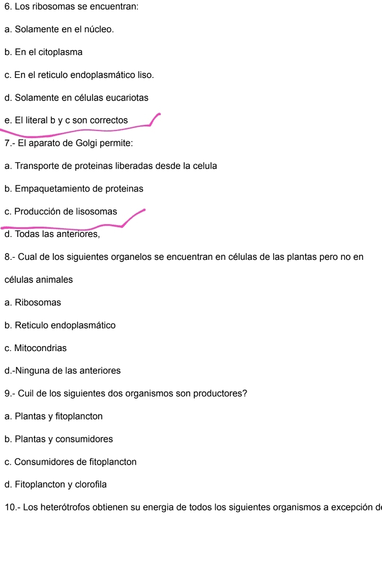 Los ribosomas se encuentran:
a. Solamente en el núcleo.
b. En el citoplasma
c. En el reticulo endoplasmático liso.
d. Solamente en células eucariotas
e. El literal b y c son correctos
7.- El aparato de Golgi permite:
a. Transporte de proteinas liberadas desde la celula
b. Empaquetamiento de proteinas
c. Producción de lisosomas
d. Todas las anteriores,
8.- Cual de los siguientes organelos se encuentran en células de las plantas pero no en
células animales
a. Ribosomas
b. Reticulo endoplasmático
c. Mitocondrias
d.-Ninguna de las anteriores
9.- Cuil de los siguientes dos organismos son productores?
a. Plantas y fitoplancton
b. Plantas y consumidores
c. Consumidores de fitoplancton
d. Fitoplancton y clorofila
10.- Los heterótrofos obtienen su energia de todos los siguientes organismos a excepción de