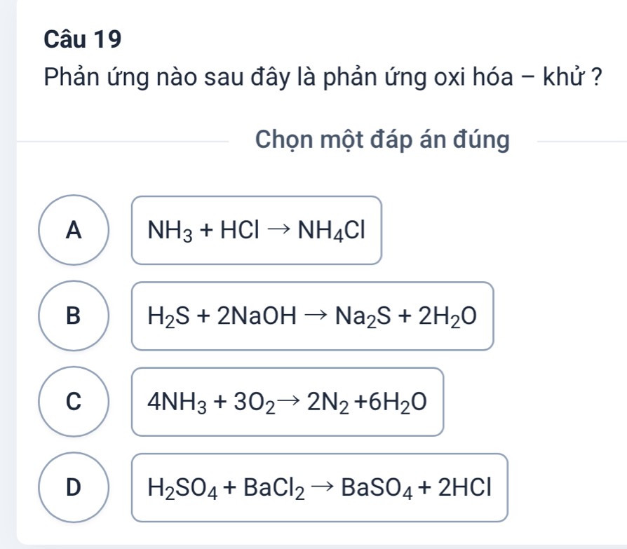 Phản ứng nào sau đây là phản ứng oxi hóa - khử ?
Chọn một đáp án đúng
A NH_3+HClto NH_4Cl
B H_2S+2NaOHto Na_2S+2H_2O
C 4NH_3+3O_2to 2N_2+6H_2O
D H_2SO_4+BaCl_2to BaSO_4+2HCl