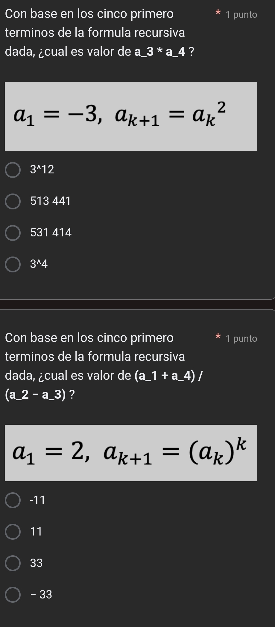 Con base en los cinco primero * 1 punto
terminos de la formula recursiva
dada, ¿cual es valor de a_ 3*a_ 4 ?
a_1=-3, a_k+1=a_k^(2
3^wedge)12
513 441
531 414
I 3^(wedge) 4
Con base en los cinco primero * 1 punto
terminos de la formula recursiva
dada, ¿cual es valor de (a_ 1+a_ 4)/
(a_ 2-a_ 3) ?
a_1=2, a_k+1=(a_k)^k
-11
11
33
-33