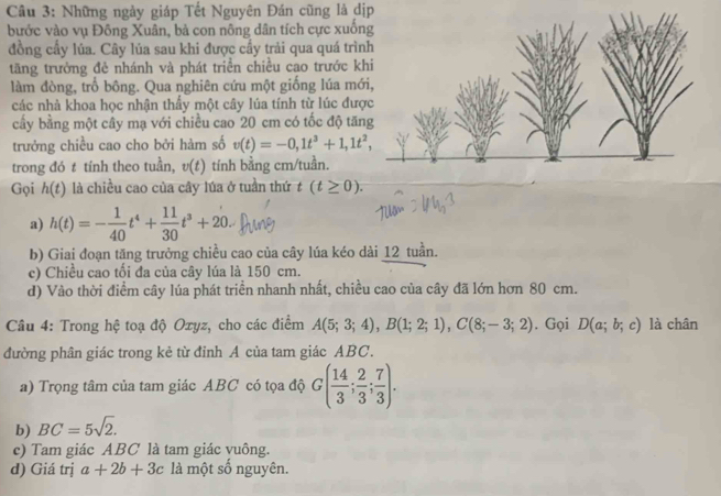 Những ngày giáp Tết Nguyên Đán cũng là dịp
bước vào vụ Đông Xuân, bà con nông dân tích cực xuốn
đồng cầy lủa. Cây lúa sau khi được cầy trải qua quá trìn
tãng trưởng đẻ nhánh và phát triển chiều cao trước k
làm đòng, trồ bông. Qua nghiên cứu một giống lúa mớ
các nhà khoa học nhận thẩy một cây lúa tính từ lúc đượ
cấy bằng một cây mạ với chiều cao 20 cm có tốc độ tăn
trưởng chiều cao cho bởi hàm số v(t)=-0,1t^3+1,1t^2,
trong đó t tính theo tuần, v(t) tính bằng cm/tuần.
Gọi h(t) là chiều cao của cây lúa ở tuần thứ t(t≥ 0).
a) h(t)=- 1/40 t^4+ 11/30 t^3+20.
b) Giai đoạn tăng trưởng chiều cao của cây lúa kéo dài 12 tuần.
c) Chiều cao tối đa của cây lúa là 150 cm.
d) Vào thời điểm cây lúa phát triển nhanh nhất, chiều cao của cây đã lớn hơn 80 cm.
Câu 4: Trong hệ toạ độ Ozyz, cho các điểm A(5;3;4),B(1;2;1),C(8;-3;2). Gọi D(a;b;c) là chân
đường phân giác trong kẻ từ đỉnh A của tam giác ABC.
a) Trọng tâm của tam giác ABC có tọa độ G( 14/3 ; 2/3 ; 7/3 ).
b) BC=5sqrt(2).
c) Tam giác ABC là tam giác vuông.
d) Giá trị a+2b+3c là một số nguyên.