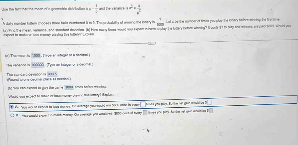 Use the fact that the mean of a geometric distribution is mu = 1/p  and the variance is sigma^2= q/p^2 . 
A daily number lottery chooses three balls numbered 0 to 9. The probability of winning the lottery is  1/1000 . Let x be the number of times you play the lottery before winning the first time.
(a) Find the mean, variance, and standard deviation. (b) How many times would you expect to have to play the lottery before winning? It costs $1 to play and winners are paid $800. Would you
expect to make or lose money playing this lottery? Explain.
(a) The mean is 1000. (Type an integer or a decimal.)
The variance is 999000. (Type an integer or a decimal.)
The standard deviation is 999.5.
(Round to one decimal place as needed.)
(b) You can expect to play the game 1000 times before winning.
Would you expect to make or lose money playing this lottery? Explain.
A. You would expect to lose money. On average you would win $800 once in every □ times you play. So the net gain would be $□.
B. You would expect to make money. On average you would win $800 once in every □ times you play. So the net gain would be $ □