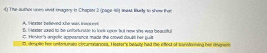 The author uses vivid imagery in Chapter 2 (page 45) most likely to show that
A. Hester believed she was innocent
B. Hester used to be unfortunate to look upon but now she was beautiful
C. Hester's angelic appearance made the crowd doubt her guilt
D. despite her unfortunate circumstances, Hester's beauty had the effect of transforming her disgrace