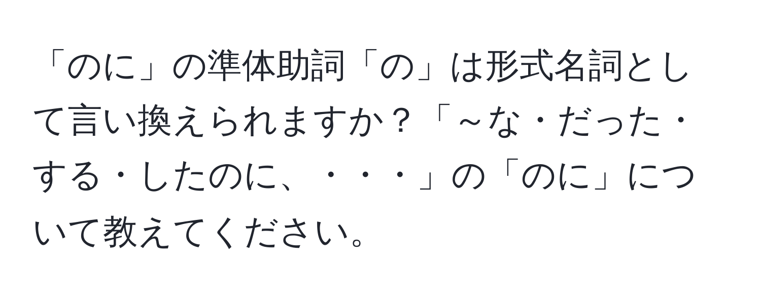 「のに」の準体助詞「の」は形式名詞として言い換えられますか？「～な・だった・する・したのに、・・・」の「のに」について教えてください。