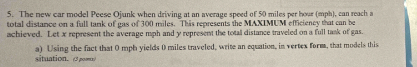 The new car model Peese Ojunk when driving at an average speed of 50 miles per hour (mph), can reach a 
total distance on a full tank of gas of 300 miles. This represents the MAXIMUM efficiency that can be 
achieved. Let x represent the average mph and y represent the total distance traveled on a full tank of gas. 
a) Using the fact that 0 mph yields 0 miles traveled, write an equation, in vertex form, that models this 
situation. (3 points)