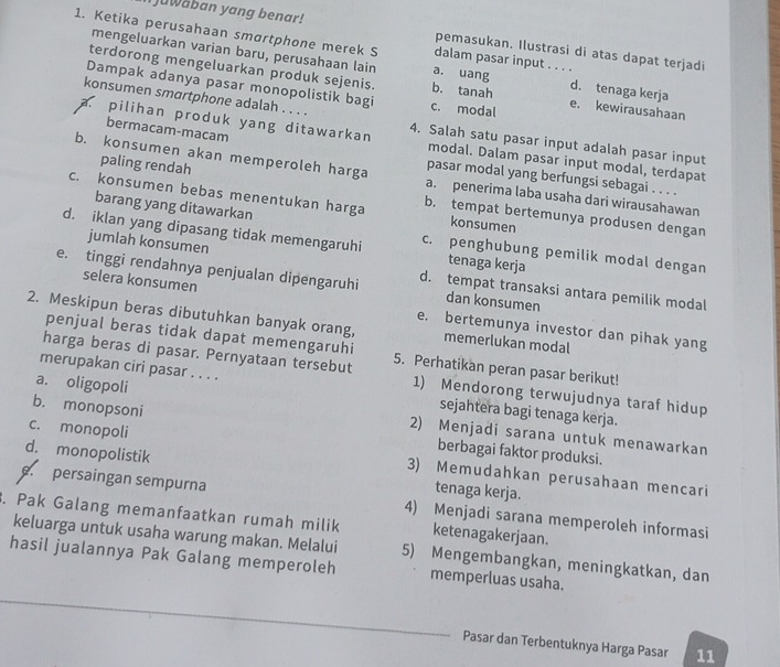 Iuwaban yang benar! pemasukan. Ilustrasi di atas dapat terjadi
mengeluarkan varian baru, perusahaan lain
1. Ketika perusahaan smɑrtphone merek S a. uang dalam pasar input . . . . d. tenaga kerja
terdorong mengeluarkan produk sejenis. b. tanah
Dampak adanya pasar monopolistik bagi c. modal e. kewirausahaan
konsumen smartphone adalah . . . .
bermacam-macam
a. pilihan produk yang ditawarkan 4. Salah satu pasar input adalah pasar input
modal. Dalam pasar input modal, terdapat
paling rendah
b. konsumen akan memperoleh harga a. penerima laba usaha dari wirausahawan
pasar modal yang berfungsi sebagai . . . .
c. konsumen bebas menentukan harga b. tempat bertemunya produsen dengan
barang yang ditawarkan konsumen
d. iklan yang dipasang tidak memengaruhi c. penghubung pemilik modal dengan
jumlah konsumen tenaga kerja
e. tinggi rendahnya penjualan dipengaruhi d. tempat transaksi antara pemilik modal
dan konsumen
selera konsumen e. bertemunya investor dan pihak yang
2. Meskipun beras dibutuhkan banyak orang, memerlukan modal
penjual beras tidak dapat memengaruhi
harga beras di pasar. Pernyataan tersebut 5. Perhatikan peran pasar berikut!
merupakan ciri pasar . . . . sejahtera bagi tenaga kerja.
1) Mendorong terwujudnya taraf hidup
a. oligopoli 2) Menjadi sarana untuk menawarkan
b. monopsoni berbagai faktor produksi.
c. monopoli 3) Memudahkan perusahaan mencari
d. monopolistik tenaga kerja.
e. persaingan sempurna 4) Menjadi sarana memperoleh informasi
. Pak Galang memanfaatkan rumah milik ketenagakerjaan.
keluarga untuk usaha warung makan. Melalui 5) Mengembangkan, meningkatkan, dan
hasil jualannya Pak Galang memperoleh memperluas usaha.
Pasar dan Terbentuknya Harga Pasar 11