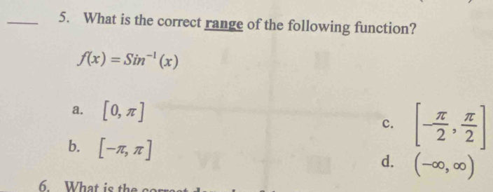 What is the correct range of the following function?
f(x)=Sin^(-1)(x)
a. [0,π ]
c. [- π /2 , π /2 ]
b. [-π ,π ]
d. (-∈fty ,∈fty )
6. What is the