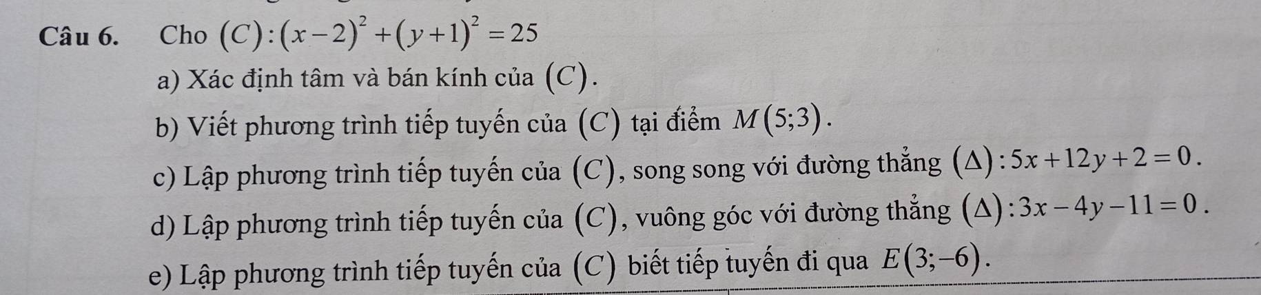 Cho (C):(x-2)^2+(y+1)^2=25
a) Xác định tâm và bán kính của (C). 
b) Viết phương trình tiếp tuyến của (C) tại điểm M(5;3). 
c) Lập phương trình tiếp tuyến của (C), song song với đường thẳng (A): 5x+12y+2=0. 
d) Lập phương trình tiếp tuyến của (C), vuông góc với đường thẳng (A) 3x-4y-11=0. 
e) Lập phương trình tiếp tuyến của (C) biết tiếp tuyến đi qua E(3;-6).