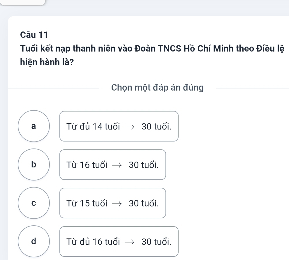 Tuổi kết nạp thanh niên vào Đoàn TNCS Hồ Chí Minh theo Điều lệ
hiện hành là?
Chọn một đáp án đúng
a Từ đủ 14 tuổi 30 tuổi.
b Từ 16 tuổi 30 tuổi.
C Từ 15 tuổi 30 tuổi.
d Từ đủ 16 tuổi 30 tuổi.