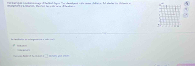 The blue figure is a dilation image of the black figure. The labeled point is the center of dilation. Tell whether the dilation is an
enlargement or a reduction. Then find the scale factor of the dilation
12
10
n
6
4
2
。 19 D
Is the dilation an enlargement or a reduction?
Reduction
Exlargement
The scale factor of the dilation is □ (Simpbfy your anower )