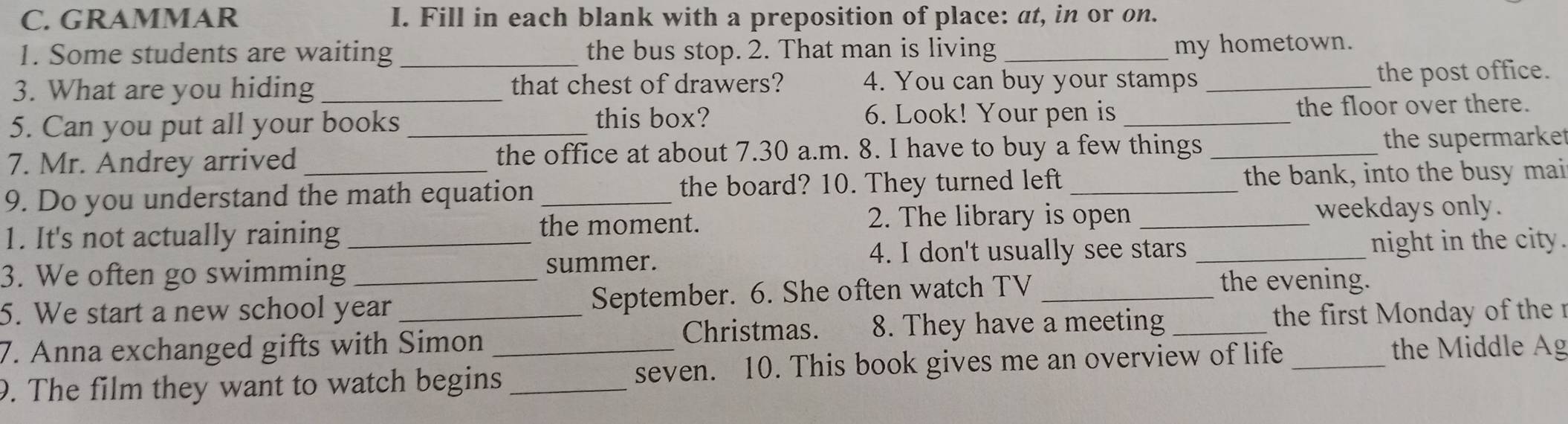 GRAMMAR I. Fill in each blank with a preposition of place: at, in or on. 
1. Some students are waiting _the bus stop. 2. That man is living _my hometown. 
3. What are you hiding _that chest of drawers? 4. You can buy your stamps _the post office. 
5. Can you put all your books this box? 
6. Look! Your pen is _the floor over there. 
7. Mr. Andrey arrived _the office at about 7.30 a.m. 8. I have to buy a few things _the supermarke 
9. Do you understand the math equation _the board? 10. They turned left _the bank, into the busy mai 
1. It's not actually raining _the moment. 
2. The library is open _weekdays only. 
4. I don't usually see stars _night in the city. 
3. We often go swimming _summer. 
5. We start a new school year _September. 6. She often watch TV_ 
the evening. 
Christmas. 8. They have a meeting _ the first Monday of th 
7. Anna exchanged gifts with Simon the Middle Ag 
9. The film they want to watch begins__ seven. 10. This book gives me an overview of life_