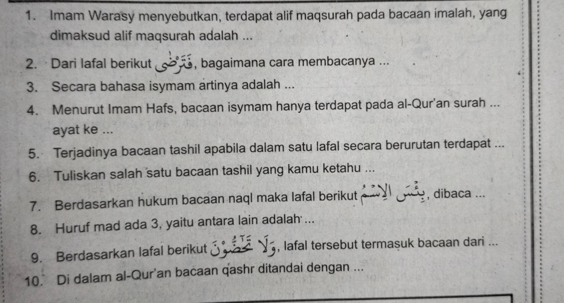 Imam Warasy menyebutkan, terdapat alif maqsurah pada bacaan imalah, yang 
dimaksud alif maqsurah adalah ... 
2. ·Dari lafal berikut , bagaimana cara membacanya ... 
3. Secara bahasa isymam artinya adalah ... 
4. Menurut Imam Hafs, bacaan isymam hanya terdapat pada al-Qur'an surah ... 
ayat ke ... 
5. Terjadinya bacaan tashil apabila dalam satu lafal secara berurutan terdapat ... 
6. Tuliskan salah satu bacaan tashil yang kamu ketahu ... 
7. Berdasarkan hukum bacaan naql maka lafal berikut 
, dibaca ... 
8. Huruf mad ada 3, yaitu antara lain adalah ... 
9. Berdasarkan lafal berikut 
, lafal tersebut termasuk bacaan dari ... 
10. Di dalam al-Qur'an bacaan qashr ditandai dengan ...