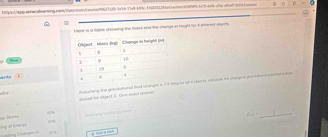 Here is a table showing the mass and the change in height for 4 different objects.
p New 
ents 1 
elia
Assuming the gravitational field strengthkg for all 4 objects, calculate the change in gravitational potential energy
stored for object 3. Give exact answer
83%
gy Stores
ing of Energy Add any workings here
_
83%
Cgtng Changes in 57%
Get a hint