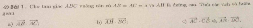 Bời 1. Cho tam giác ABC vuồng căn có AB=AC=a và AH là đường cao. Tính các tích vô hướn
g sau
c)
a) vector AB· vector AC; b) vector AH· vector BC : vector AC· vector CB và vector AB· vector BC.