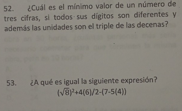 ¿Cuál es el mínimo valor de un número de 
tres cifras, si todos sus dígitos son diferentes y 
además las unidades son el triple de las decenas? 
53. ¿A qué es igual la siguiente expresión?
(sqrt(8))^2+4(6)/2-(7-5(4))