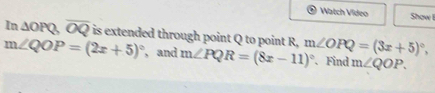 Watch Vídeo Show I
In△ OPQ, overline OQ is extended through point Q to point R,
m∠ QOP=(2x+5)^circ  , and m∠ PQR=(8x-11)^circ  m∠ OPQ=(3x+5)^circ , 
. Find m∠ QOP.