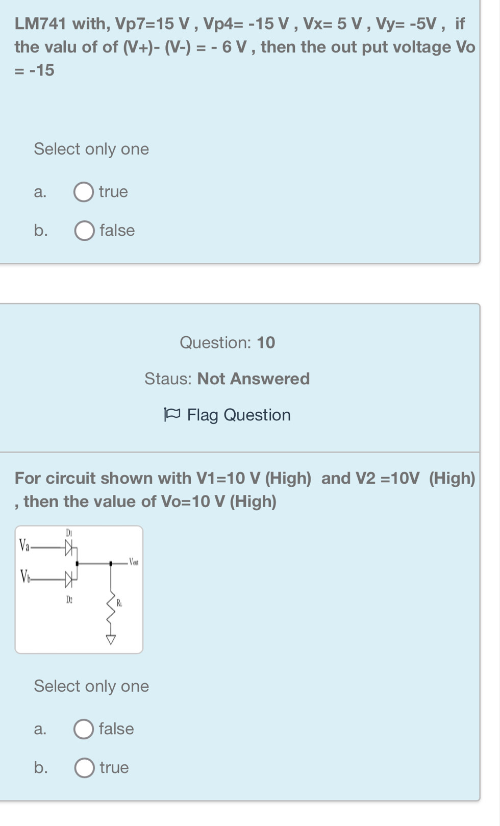 LM741 with, Vp7=15V,Vp4=-15V,Vx=5V,Vy=-5V ， if
the valu of of (V+)-(V-)=-6V , then the out put voltage Vo
=-15
Select only one
a. true
b. false
Question: 10
Staus: Not Answered
Flag Question
For circuit shown with V1=10V (High) and V2=10V (High)
, then the value of Vo=10V (High)
Select only one
a. false
b. true