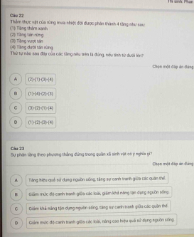 Ts sinh: Phan
Câu 22 Thẩm thực vật của rừng mưa nhiệt đới được phân thành 4 tầng như sau
(2) Tăng tán rừng (1) Tàng thêm xanh
(3) Tầng vượt sản
(4) Tầng dưới tán rừng Thứ tự nào sau đây của các tầng nêu trên là đùng, nếu tính từ đưới liên?
Chen một đấp án đùng
A (2)(1)(3)(4)
(1)(4)(2)(3)
C 3 -(2)-(1)-(4)
D (T) (2)-(3)-(4)
Câu 23
Sự phân tăng theo phương thắng đứng trong quần xã sinh vật có ý nghĩa gi
Chọn một đáp án đùng
A Tăng hiệu quả sử dụng ngaồn sống, tăng sự canh tranh giữa các quân thể
B Giám mức độ canh tranh giữa các loài, giảm khả năng tân đụng nguồn sống
C Giám khả năng tộn dụng nguồn sống, tăng sự canh tranh giữa các quân thể.
D Giám mức độ canh tranh giữa các loài, năng cao hiệu quả sử dụng nguồn sống.