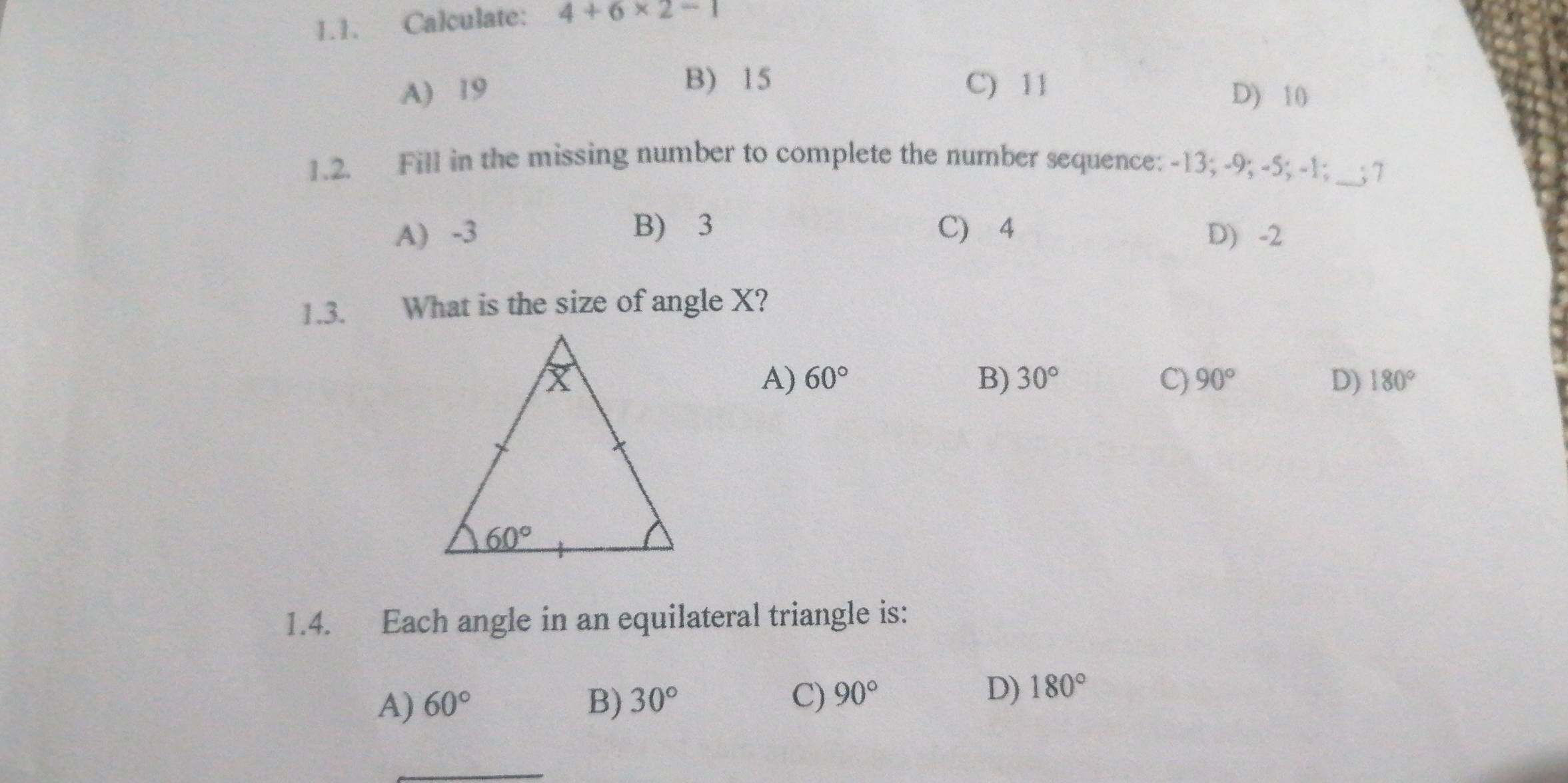 Calculate: 4+6* 2-1
B) 15
A) 19 C) 11 D) 10
1.2. Fill in the missing number to complete the number sequence: -13; -9; -5; -1;_ ___;7
A) -3 B) 3 C) 4 D) -2
1.3. What is the size of angle X?
A) 60° B) 30° C) 90° D) 180°
1.4. Each angle in an equilateral triangle is:
A) 60° B) 30° C) 90°
D) 180°