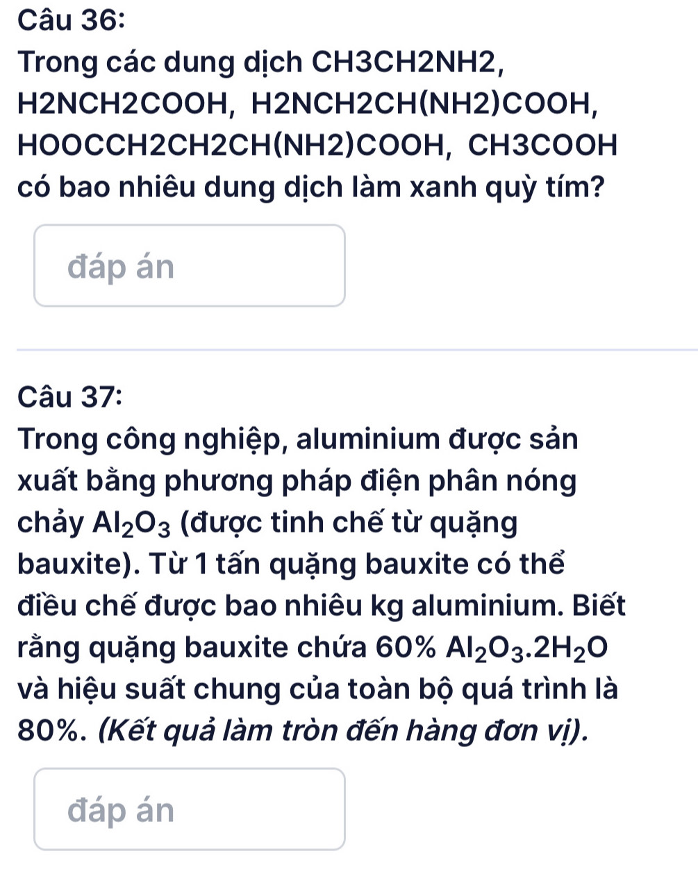 Trong các dung dịch CH3CH2NH2, 
H2NCH2COOH, H2NCH2CH(NH2)COOH, 
HOOCCH2CH2CH(NH2)COOH, CH3COOH 
có bao nhiêu dung dịch làm xanh quỳ tím? 
đáp án 
Câu 37: 
Trong công nghiệp, aluminium được sản 
xuất bằng phương pháp điện phân nóng 
chảy Al_2O_3 (được tinh chế từ quặng 
bauxite). Từ 1 tấn quặng bauxite có thể 
điều chế được bao nhiêu kg aluminium. Biết 
rằng quặng bauxite chứa 60% Al_2O_3.2H_2O
và hiệu suất chung của toàn bộ quá trình là
80%. (Kết quả làm tròn đến hàng đơn vị). 
đáp án