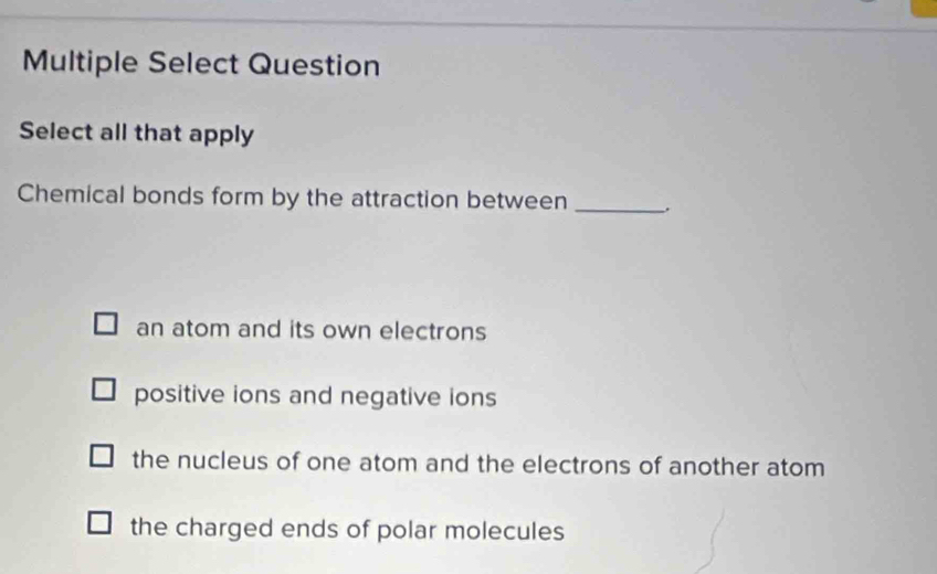 Multiple Select Question
Select all that apply
Chemical bonds form by the attraction between _.
an atom and its own electrons
positive ions and negative ions
the nucleus of one atom and the electrons of another atom
the charged ends of polar molecules