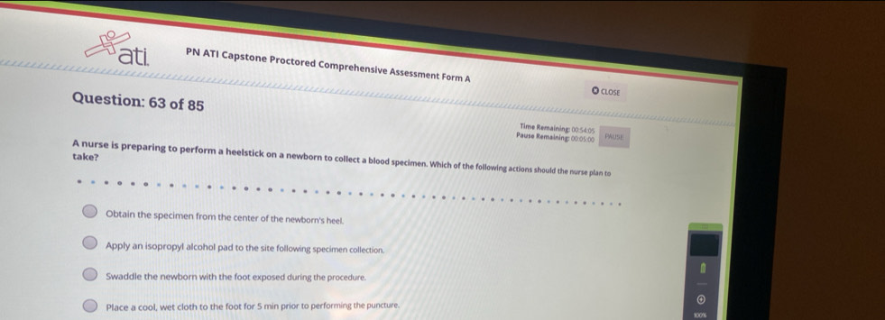 ati PN ATI Capstone Proctored Comprehensive Assessment Form A
● Close
Question: 63 of 85 Time Remaining: 00:54:05 PAUSE
Pause Remaining: 00:05:00
take?
A nurse is preparing to perform a heelstick on a newborn to collect a blood specimen. Which of the following actions should the nurse plan to
Obtain the specimen from the center of the newborn's heel.
Apply an isopropyl alcohol pad to the site following specimen collection.
Swaddle the newborn with the foot exposed during the procedure.
Place a cool, wet cloth to the foot for 5 min prior to performing the puncture.