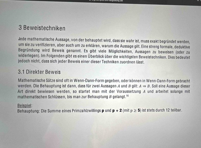 Beweistechniken 
Jede mathematische Aussage, von der behauptet wird, dass sie wahr ist, muss exakt begründet werden, 
um sie zu verifizieren, aber auch um zu erklären, warum die Aussage gilt. Eine streng formale, deduktive 
Begründung wird Beweis genannt. Es gibt viele Möglichkeiten, Aussagen zu beweisen (oder zu 
widerlegen). Im Folgenden gibt es einen Überblick über die wichtigsten Beweistechniken. Dies bedeutet 
jedoch nicht, dass sich jeder Beweis einer dieser Techniken zuordnen lässt. 
3.1 Direkter Beweis 
Mathematische Sätze sind oft in Wenn-Dann-Form gegeben, oder können in Wenn-Dann-Form gebracht 
werden. Die Behauptung ist dann, dass für zwei Aussagen A und B gilt: ARightarrow B. Soll eine Aussage dieser 
Art direkt bewiesen werden, so startet man mit der Voraussetzung A und arbeitet solange mit 
mathematischen Schlüssen, bis man zur Behauptung B gelangt.¹* 
Beispiel: 
Behauptung: Die Summe eines Primzahlzwillings p und p+2 (mit p≥ 5) ist stets durch 12 teilbar.