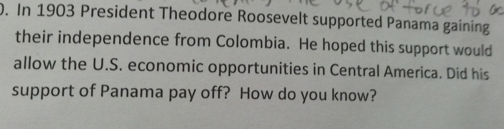 In 1903 President Theodore Roosevelt supported Panama gaining 
their independence from Colombia. He hoped this support would 
allow the U.S. economic opportunities in Central America. Did his 
support of Panama pay off? How do you know?