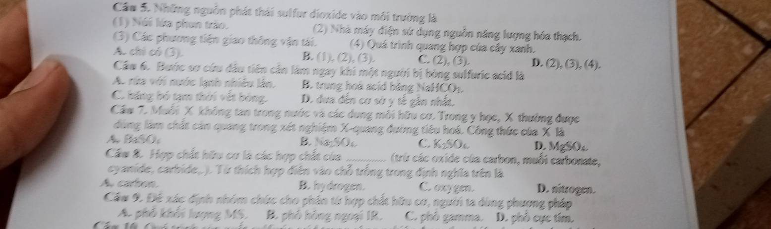 Cầu 5. Những nguồn phát thái sulfur dioxide vào môi trường là
(1) Nói lửa phen trào. (2) Nhà máy điện sứ dụng nguồn năng lượng hóa thạch.
(3) Các phương tiện giao thông vận tải. (4) Quá trình quang hợp của cây xanh.
A. chi có (3). B. (1), (2), (3). C. (2), (3). D. (2), (3), (4).
Cầu 6. Bước sơ cứu đầu tiên cần làm ngay khi một người bị bóng sulfuric acid là
A. rửa với nước lạnh nhiều lân. B. trung hoà acid băng NaHCO₃.
C. băng bó tạm thời vết bóng. D. đưa đến cơ sở y tế gân nhấa.
Cầm 7. Muỗi X không tan trong nước và các dung môi hữu cơ. Trong y học, X thường được
đồng làm chất cản quang trong xét nghiệm X -quang đường tiêu hoá. Công thức của X là
A BaSO B. Na₂SOe C. KzSO D. MgSO
Cầu 8. Hợp chất hữu cơ là các hợp chất của _(trir các oxide của carbon, muối carbonate,
cyanide, carbide,.). Từ thích hợp điện vào chỗ trống trong định nghĩa trên là
A. carton B. hydrogen. C. oxygen.
D. nitrogen.
Cầm 9. Đé xác định nhóm chức cho phân từ hợp chất hữu cơ, người ta dùng phượng pháp
A. phố khối lượng MS. B. phố hóng ngoại IR. C. phố gamma. D. phố cục tím.