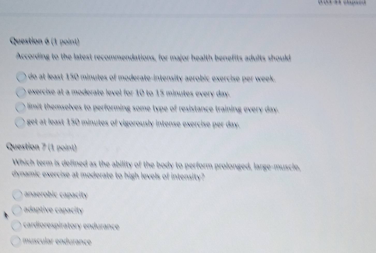 According to the latest recommendations, for major health benefits adults should
do at least 150 minutes of moderate-intensity aerobic exercise per week.
exercise at a moderate level for 10 to 15 minutes every day.
limit themselves to performing some type of resistance training every day
get at least 150 minutes of vigorously intense exercise per day.
Question 7 (1 point)
Which term is defined as the ability of the body to perform prolonged, large-muscle
dynamic exercise at moderate to high levels of intensity?
anaerobic capacity
adaptive capacity
cardiorespiratory endurance
muscular endurance