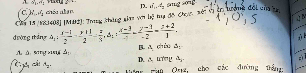 A. a_1, d_2 vuong goe.
D. d_1, d_2 song song.
C. d_1, d_2 chéo nhau.
Cầu 15 [883408] [MĐ2]: Trong không gian với hệ toạ độ Oxyz, xét vị trí tưởng đổi của hai
a) M
đường thẳng △ _1: (x-1)/2 = (y+1)/2 = z/3 , △ _2: (x-3)/-1 = (y-3)/-2 = (z+2)/1 . b) k
B. △ _1 chéo △ _2.
A. △ _1 song song △ _2.
D. △ _1 trùng △ _2. 
c)
C. A_1 cắt △ _2. 
không gian Oxyz, cho các đường thắng: