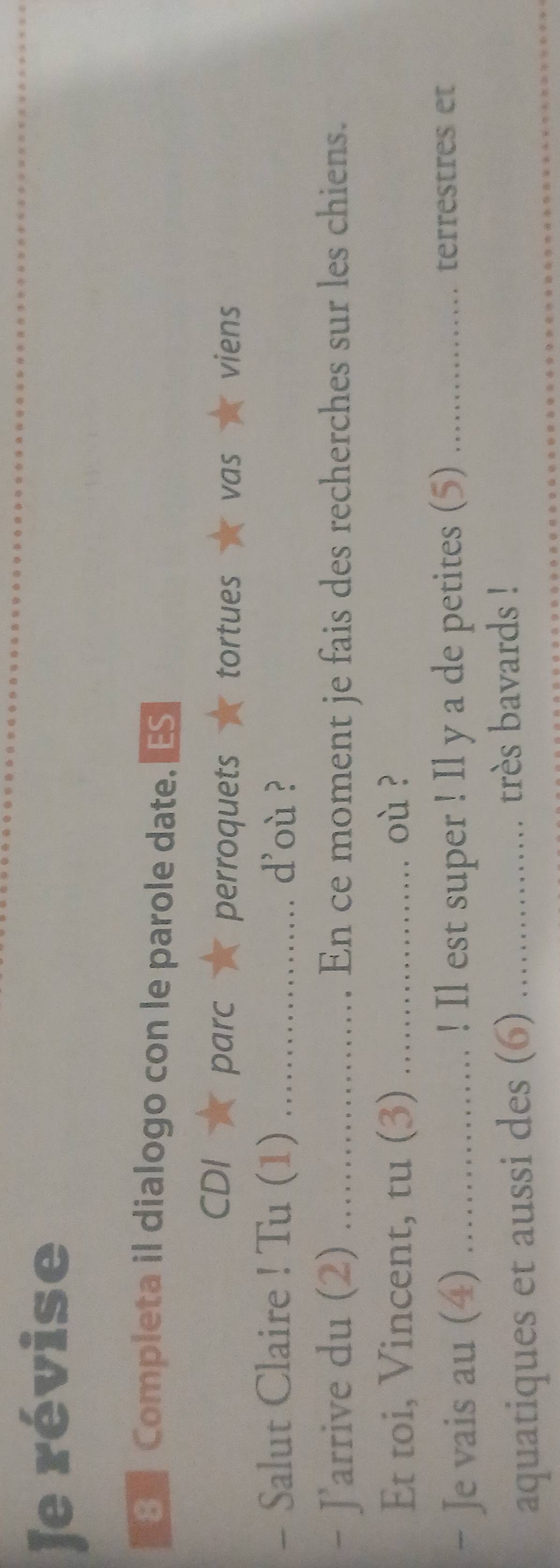 Je révise 
B Completa il dialogo con le parole date. 
CDI parc perroquets tortues vas viens 
- Salut Claire ! Tu (1) _d'où ? 
- J'arrive du (2) _En ce moment je fais des recherches sur les chiens. 
Et toi, Vincent, tu (3) _où ? 
- Je vais au (4) _! Il est super ! Il y a de petites (5) _terrestres et 
aquatiques et aussi des (6) _très bavards !