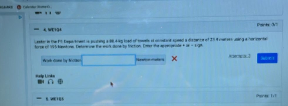 Gelendar ( Nome 
4. WE1Q4 Points: 0/1 
Lester in the PE Department is pushing a 884 kg load of sowells at constant speed a distance of 23.9 meters using a horizontal 
force of 195 Newtons. Determine the work done by friction. Etter the appropriate + or - sign: 
Work done by friction Newton meters Attempts: 3 Submit 
Help Links 
4 
5. WE1Q5 Points: 1/1