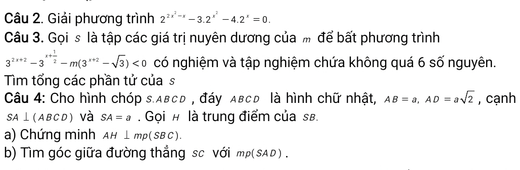 Giải phương trình 2^(2x^2)-x-3.2^(x^2)-4.2^x=0. 
Câu 3. Gọi s là tập các giá trị nuyên dương của m để bất phương trình
3^(2x+2)-3^(x+frac 1)2-m(3^(x+2)-sqrt(3))<0</tex> có nghiệm và tập nghiệm chứa không quá 6 số nguyên. 
Tìm tổng các phần tử của s 
Câu 4: Cho hình chóp s. abcd , đáy aвcd là hình chữ nhật, AB=a, AD=asqrt(2) , cạnh
SA⊥ (ABCD) và SA=a. Gọi # là trung điểm của sB. 
a) Chứng minh AH⊥ mp(SBC). 
b) Tìm góc giữa đường thắng sc với mp(SAD).