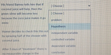 His friend Barney tells him that if [ Choose ]
coconut juice will help, then the
green slime will become less [ Choose ]
because the coco juice makes it go problem
away.
Hypothesis
Homer decides to check this this out independant variable
by spraying half of the shower with
coconut juice. controlled variable
dependant variable
After 3 days of "treatment" there is
no measurable change in the conclusion