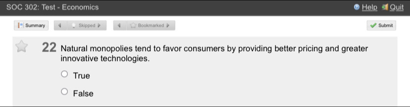 SOC 302: Test - Economics Help Quit
I° Summary 4 Skipped Bookmarked Submit
22 Natural monopolies tend to favor consumers by providing better pricing and greater
innovative technologies.
True
False